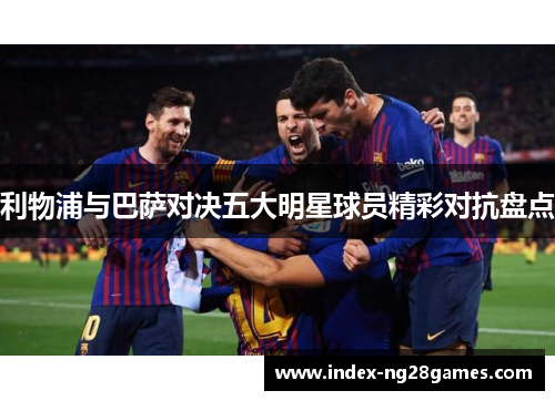 利物浦与巴萨对决五大明星球员精彩对抗盘点 利物浦与巴萨对决五大明星球员精彩对抗盘点