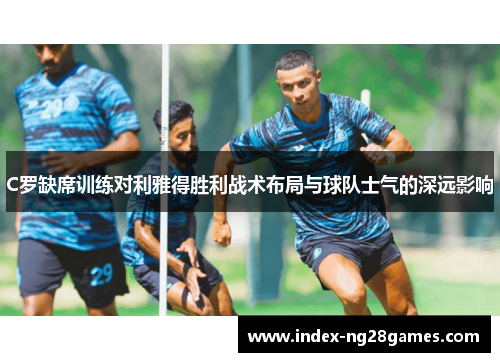 C罗缺席训练对利雅得胜利战术布局与球队士气的深远影响