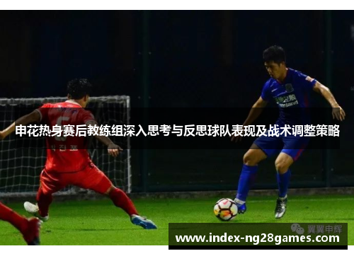 申花热身赛后教练组深入思考与反思球队表现及战术调整策略