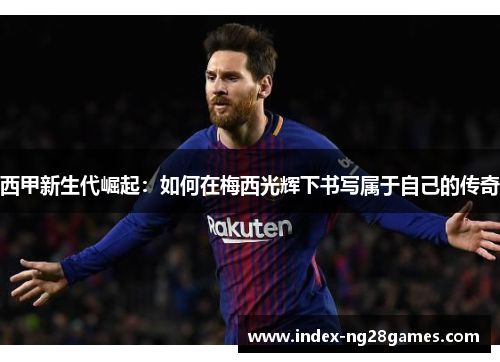 西甲新生代崛起：如何在梅西光辉下书写属于自己的传奇