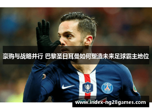 豪购与战略并行 巴黎圣日耳曼如何塑造未来足球霸主地位 豪购与战略并行 巴黎圣日耳曼如何塑造未来足球霸主地位