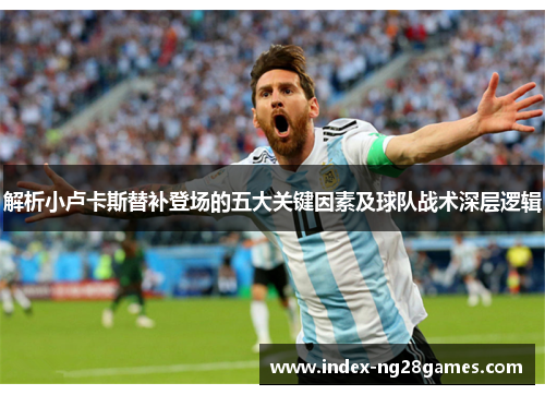 解析小卢卡斯替补登场的五大关键因素及球队战术深层逻辑 解析小卢卡斯替补登场的五大关键因素及球队战术深层逻辑