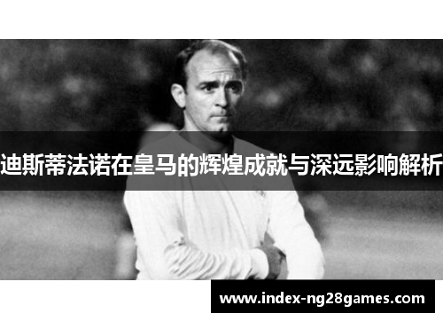 迪斯蒂法诺在皇马的辉煌成就与深远影响解析
