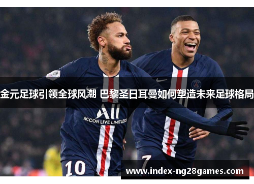 金元足球引领全球风潮 巴黎圣日耳曼如何塑造未来足球格局 金元足球引领全球风潮 巴黎圣日耳曼如何塑造未来足球格局