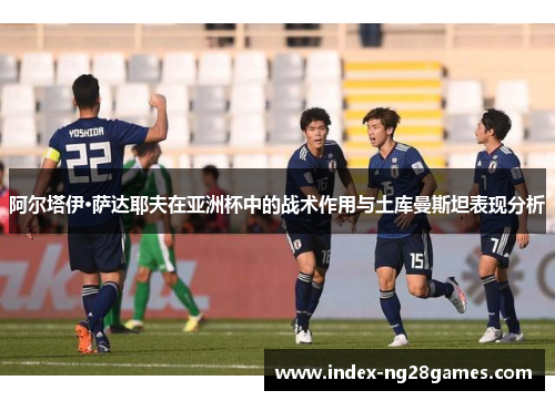 阿尔塔伊·萨达耶夫在亚洲杯中的战术作用与土库曼斯坦表现分析 阿尔塔伊·萨达耶夫在亚洲杯中的战术作用与土库曼斯坦表现分析
