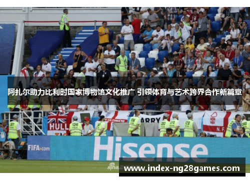 阿扎尔助力比利时国家博物馆文化推广 引领体育与艺术跨界合作新篇章