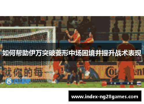 如何帮助伊万突破菱形中场困境并提升战术表现