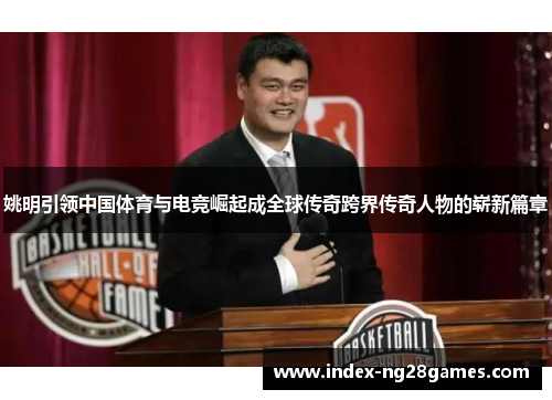 姚明引领中国体育与电竞崛起成全球传奇跨界传奇人物的崭新篇章