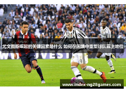 尤文图斯崛起的关键因素是什么 如何在困境中重塑球队霸主地位